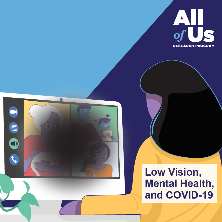 Low Vision, Mental Health, and COVID 19. Logo of the All of Us Research Program. An illustration of someone looking a computer screen. A dark circle in the center of the screen obscures the images displayed, simulating what a person with low vision may see.